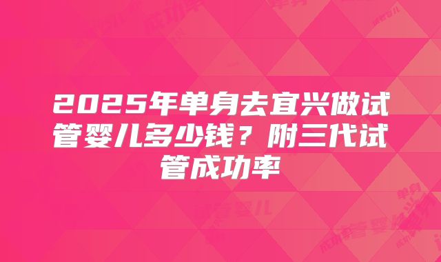 2025年单身去宜兴做试管婴儿多少钱？附三代试管成功率