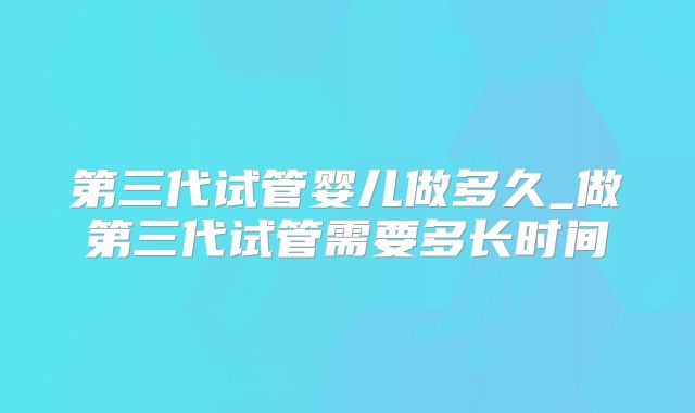 第三代试管婴儿做多久_做第三代试管需要多长时间