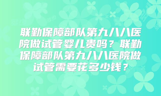 联勤保障部队第九八八医院做试管婴儿贵吗？联勤保障部队第九八八医院做试管需要花多少钱？