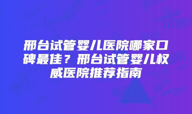 邢台试管婴儿医院哪家口碑最佳？邢台试管婴儿权威医院推荐指南