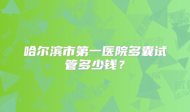 哈尔滨市第一医院多囊试管多少钱?