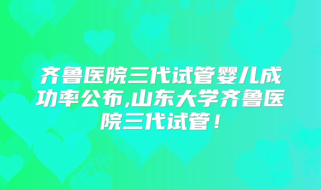 齐鲁医院三代试管婴儿成功率公布,山东大学齐鲁医院三代试管！