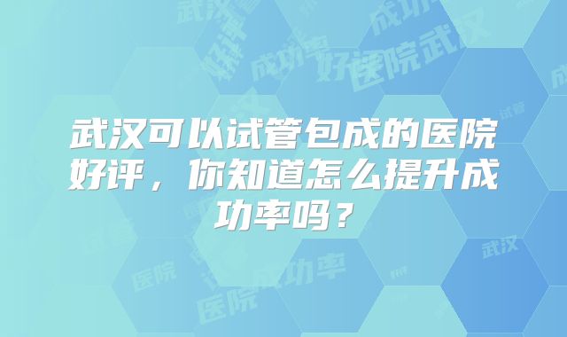 武汉可以试管包成的医院好评,你知道怎么提升成功率吗?