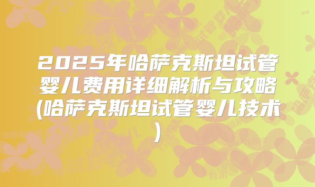 2025年哈萨克斯坦试管婴儿费用详细解析与攻略(哈萨克斯坦试管婴儿技术)