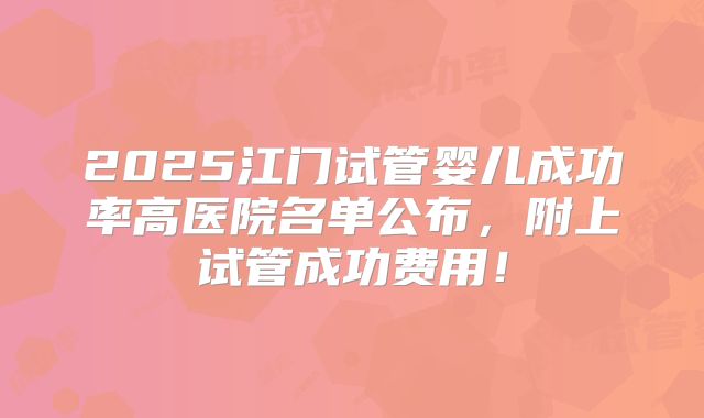 2025江门试管婴儿成功率高医院名单公布,附上试管成功费用!
