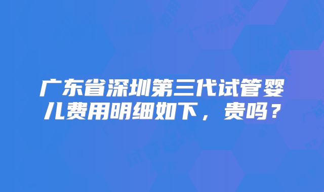 广东省深圳第三代试管婴儿费用明细如下，贵吗？
