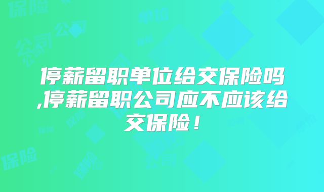 停薪留职单位给交保险吗,停薪留职公司应不应该给交保险!