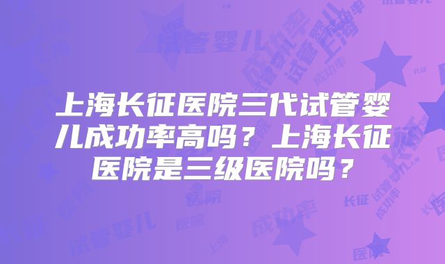上海长征医院三代试管婴儿成功率高吗？上海长征医院是三级医院吗？