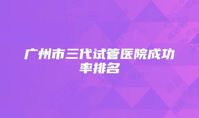 广州市三代试管医院成功率排名