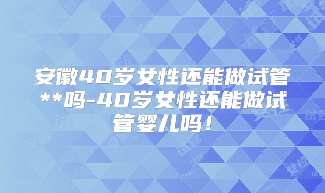 安徽40岁女性还能做试管**吗-40岁女性还能做试管婴儿吗！