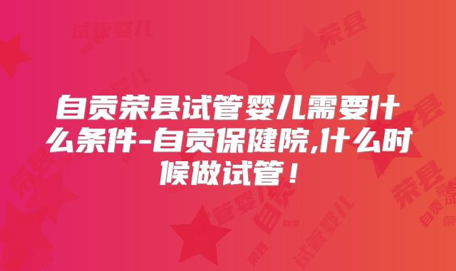 自贡荣县试管婴儿需要什么条件-自贡保健院,什么时候做试管!