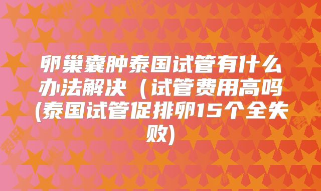 卵巢囊肿泰国试管有什么办法解决（试管费用高吗(泰国试管促排卵15个全失败)