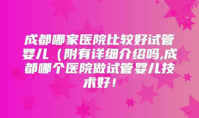 成都哪家医院比较好试管婴儿（附有详细介绍吗,成都哪个医院做试管婴儿技术好！