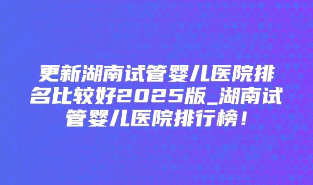 更新湖南试管婴儿医院排名比较好2025版_湖南试管婴儿医院排行榜!