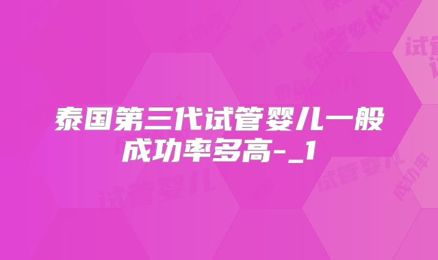 泰国第三代试管婴儿一般成功率多高-_1