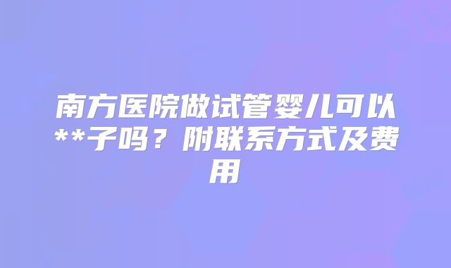 南方医院做试管婴儿可以**子吗？附联系方式及费用