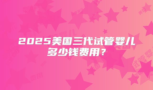 2025美国三代试管婴儿多少钱费用？