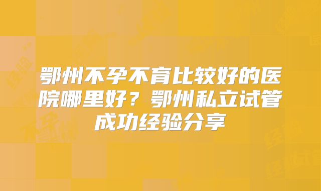 鄂州不孕不育比较好的医院哪里好?鄂州私立试管成功经验分享