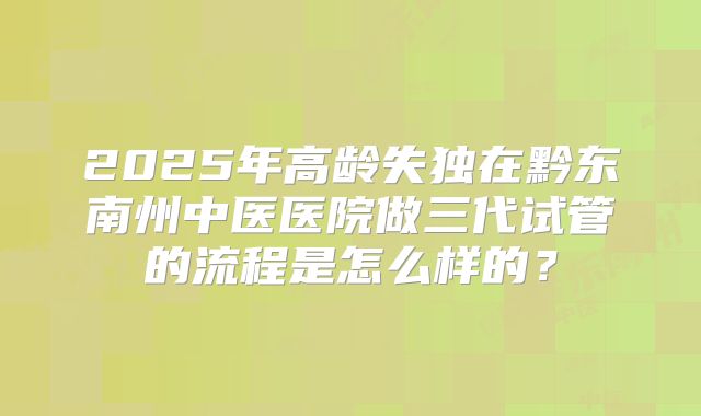 2025年高龄失独在黔东南州中医医院做三代试管的流程是怎么样的？