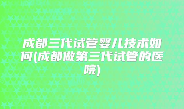 成都三代试管婴儿技术如何(成都做第三代试管的医院)