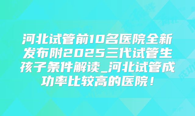 河北试管前10名医院全新发布附2025三代试管生孩子条件解读_河北试管成功率比较高的医院!