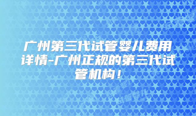 广州第三代试管婴儿费用详情-广州正规的第三代试管机构!