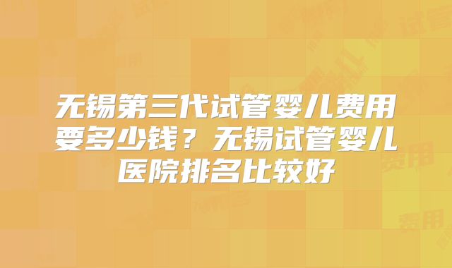 无锡第三代试管婴儿费用要多少钱？无锡试管婴儿医院排名比较好