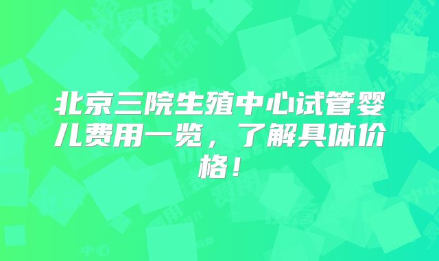 北京三院生殖中心试管婴儿费用一览，了解具体价格！