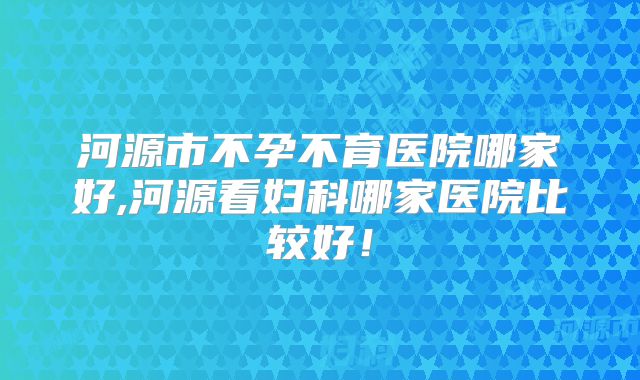 河源市不孕不育医院哪家好,河源看妇科哪家医院比较好！