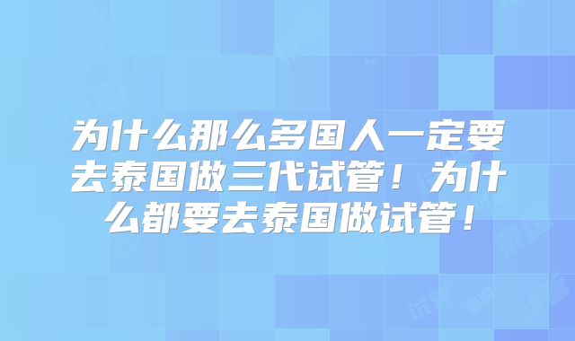 为什么那么多国人一定要去泰国做三代试管！为什么都要去泰国做试管！