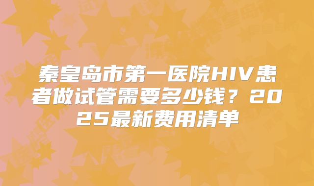 秦皇岛市第一医院HIV患者做试管需要多少钱?2025最新费用清单