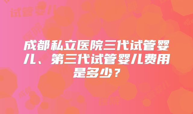 成都私立医院三代试管婴儿、第三代试管婴儿费用是多少?