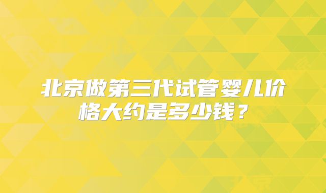 北京做第三代试管婴儿价格大约是多少钱?