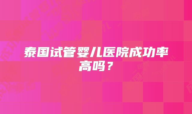 泰国试管婴儿医院成功率高吗?
