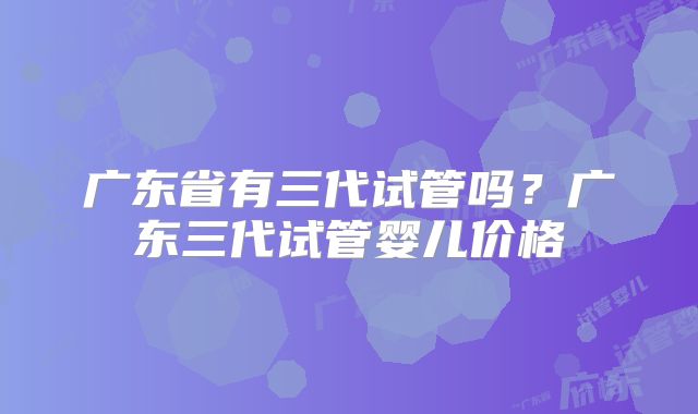 广东省有三代试管吗？广东三代试管婴儿价格