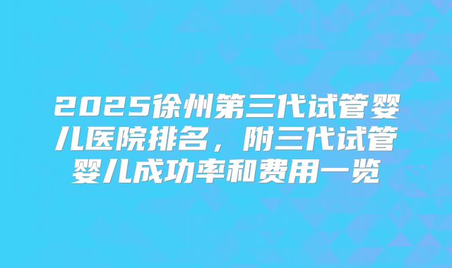 2025徐州第三代试管婴儿医院排名，附三代试管婴儿成功率和费用一览