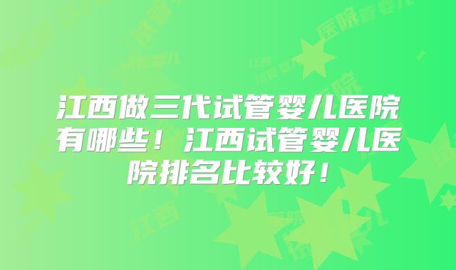 江西做三代试管婴儿医院有哪些！江西试管婴儿医院排名比较好！
