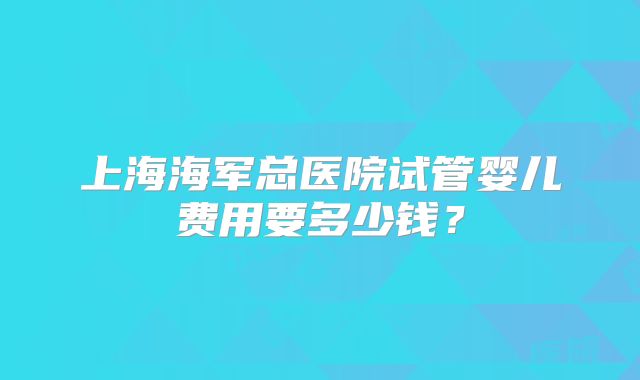上海海军总医院试管婴儿费用要多少钱？