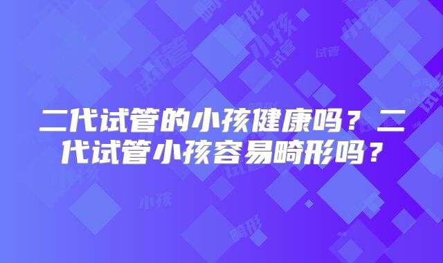 二代试管的小孩健康吗？二代试管小孩容易畸形吗？