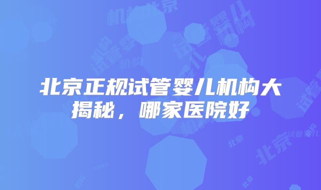 北京正规试管婴儿机构大揭秘，哪家医院好