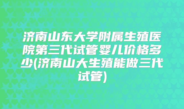 济南山东大学附属生殖医院第三代试管婴儿价格多少(济南山大生殖能做三代试管)