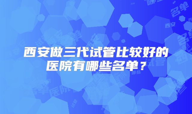 西安做三代试管比较好的医院有哪些名单?