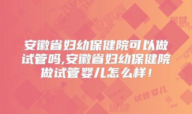 安徽省妇幼保健院可以做试管吗,安徽省妇幼保健院做试管婴儿怎么样!