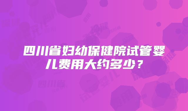 四川省妇幼保健院试管婴儿费用大约多少？