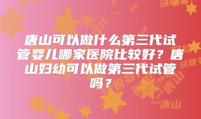 唐山可以做什么第三代试管婴儿哪家医院比较好?唐山妇幼可以做第三代试管吗?