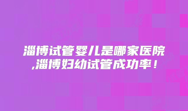 淄博试管婴儿是哪家医院,淄博妇幼试管成功率！