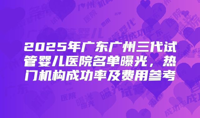 2025年广东广州三代试管婴儿医院名单曝光，热门机构成功率及费用参考