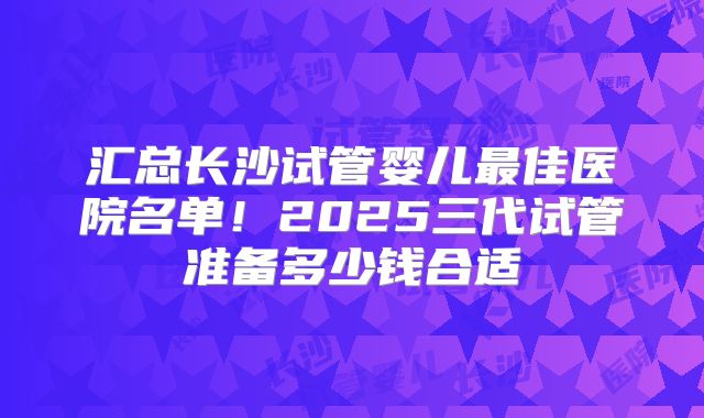 汇总长沙试管婴儿最佳医院名单!2025三代试管准备多少钱合适