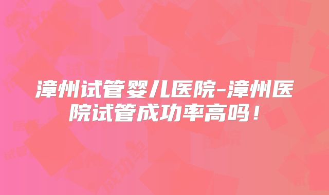 漳州试管婴儿医院-漳州医院试管成功率高吗！