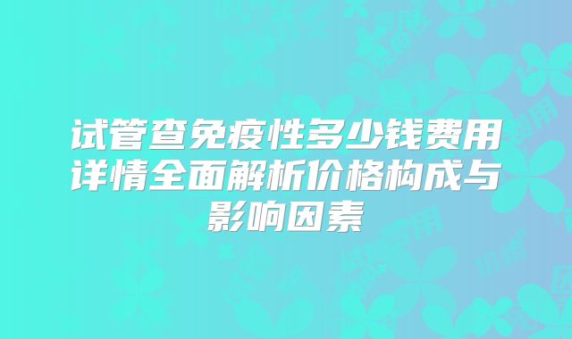 试管查免疫性多少钱费用详情全面解析价格构成与影响因素